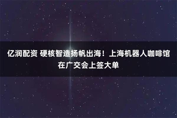 亿润配资 硬核智造扬帆出海！上海机器人咖啡馆在广交会上签大单