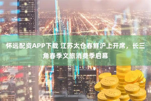 怀远配资APP下载 江苏太仓春鲜沪上开席，长三角春季文旅消费季启幕