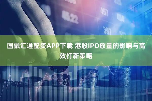 国融汇通配资APP下载 港股IPO放量的影响与高效打新策略