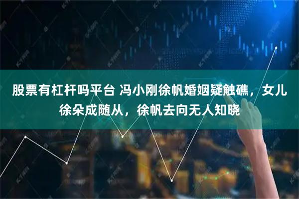 股票有杠杆吗平台 冯小刚徐帆婚姻疑触礁，女儿徐朵成随从，徐帆去向无人知晓