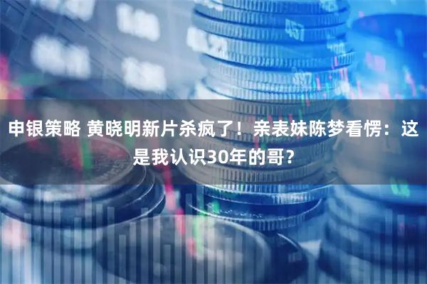 申银策略 黄晓明新片杀疯了！亲表妹陈梦看愣：这是我认识30年的哥？