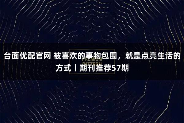 台面优配官网 被喜欢的事物包围，就是点亮生活的方式丨期刊推荐57期