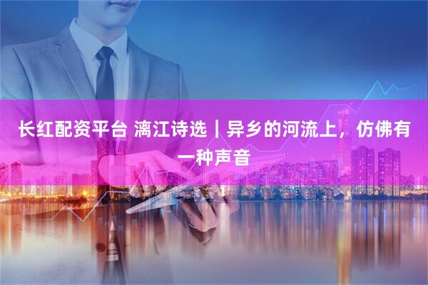 长红配资平台 漓江诗选｜异乡的河流上，仿佛有一种声音