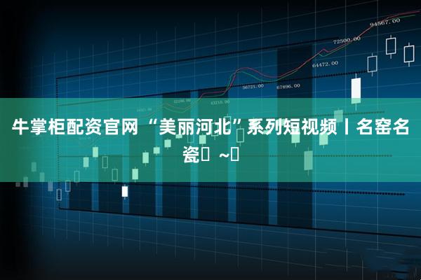 牛掌柜配资官网 “美丽河北”系列短视频丨名窑名瓷㉑~㉔