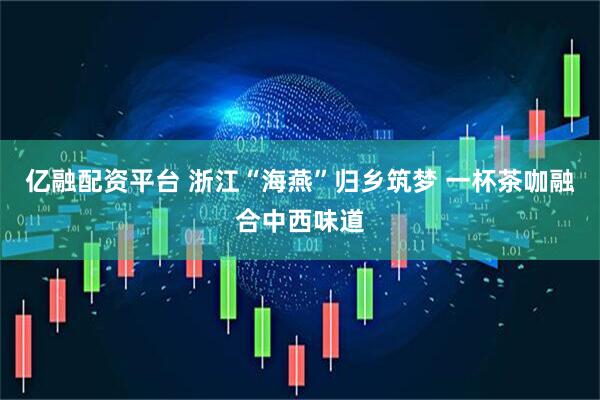 亿融配资平台 浙江“海燕”归乡筑梦 一杯茶咖融合中西味道