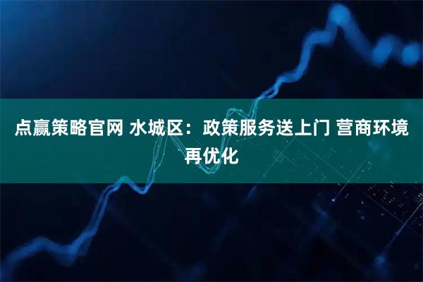 点赢策略官网 水城区：政策服务送上门 营商环境再优化
