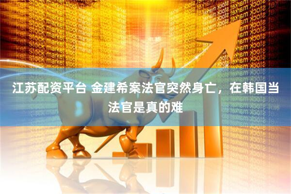 江苏配资平台 金建希案法官突然身亡，在韩国当法官是真的难
