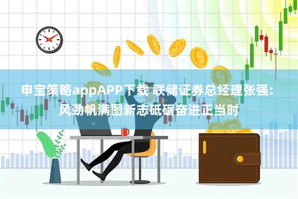 申宝策略appAPP下载 联储证券总经理张强: 风劲帆满图新志砥砺奋进正当时